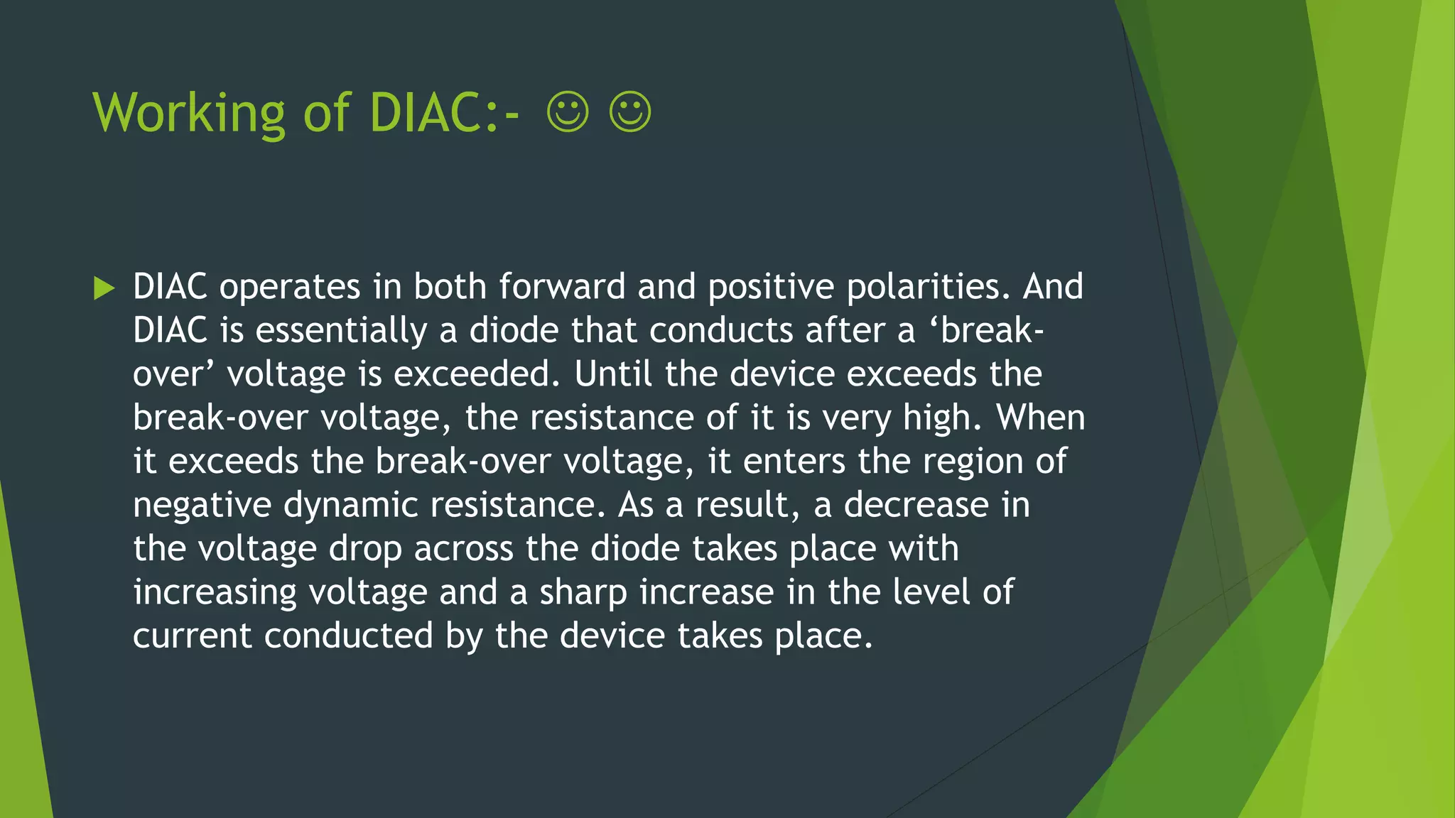 Working of DIAC:-  
 DIAC operates in both forward and positive polarities. And
DIAC is essentially a diode that conducts after a ‘break-
over’ voltage is exceeded. Until the device exceeds the
break-over voltage, the resistance of it is very high. When
it exceeds the break-over voltage, it enters the region of
negative dynamic resistance. As a result, a decrease in
the voltage drop across the diode takes place with
increasing voltage and a sharp increase in the level of
current conducted by the device takes place.
 