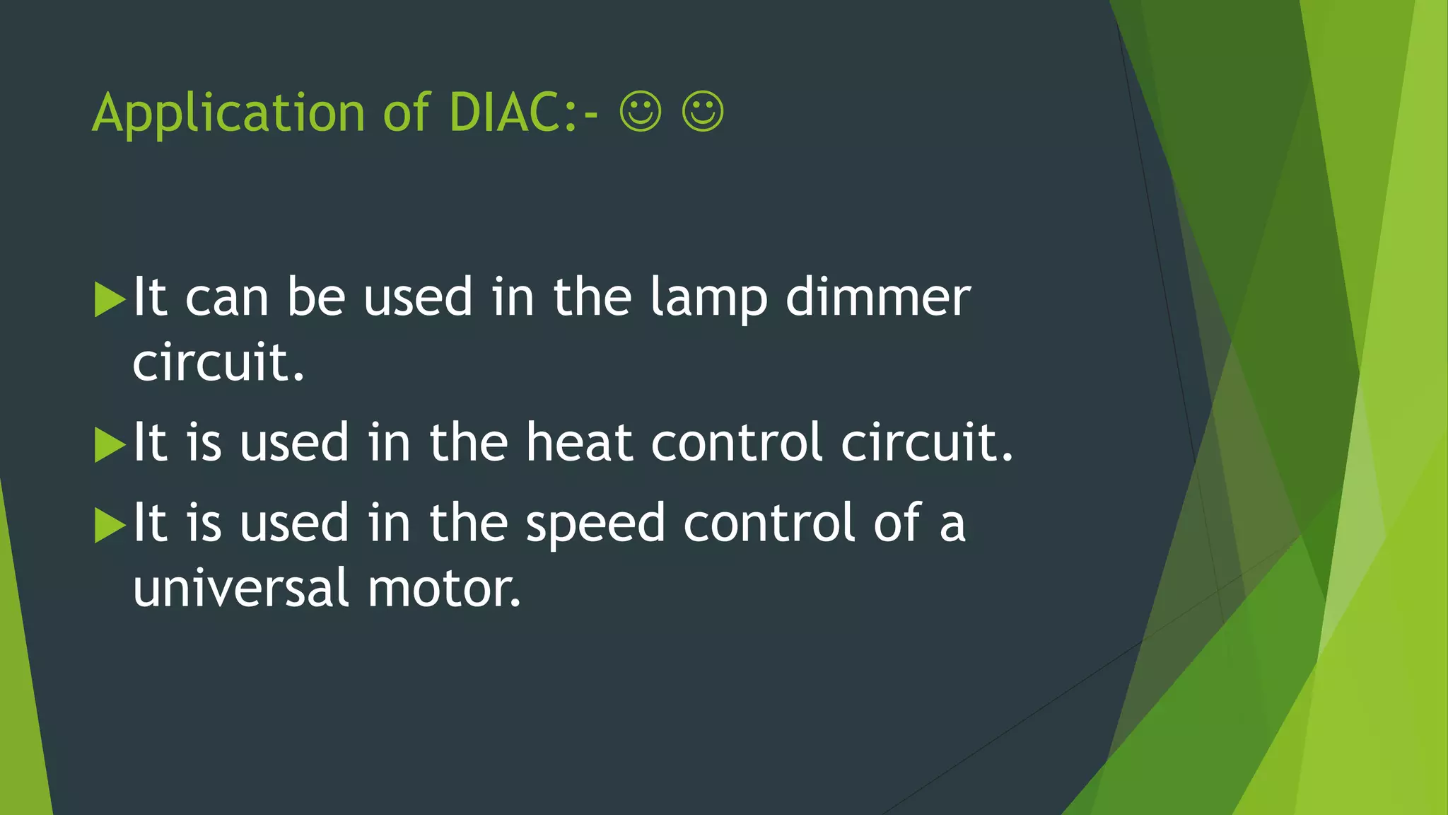 Application of DIAC:-  
It can be used in the lamp dimmer
circuit.
It is used in the heat control circuit.
It is used in the speed control of a
universal motor.
 