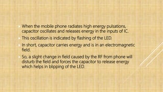  When the mobile phone radiates high energy pulsations,
capacitor oscillates and releases energy in the inputs of IC.
 This oscillation is indicated by flashing of the LED.
 In short, capacitor carries energy and is in an electromagnetic
field.
 So, a slight change in field caused by the RF from phone will
disturb the field and forces the capacitor to release energy
which helps in blipping of the LED.
 