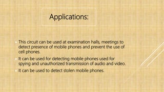 Applications:
 This circuit can be used at examination halls, meetings to
detect presence of mobile phones and prevent the use of
cell phones.
 It can be used for detecting mobile phones used for
spying and unauthorized transmission of audio and video.
 It can be used to detect stolen mobile phones.
 