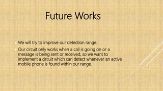  We will try to improve our detection range.
 Our circuit only works when a call is going on or a
message is being sent or received, so we want to
implement a circuit which can detect whenever an active
mobile phone is found within our range.
Future Works
 