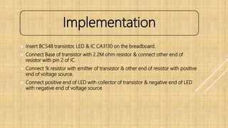  Insert BC548 transistor, LED & IC CA3130 on the breadboard.
 Connect Base of transistor with 2.2M ohm resistor & connect other end of
resistor with pin 2 of IC.
 Connect 1k resistor with emitter of transistor & other end of resistor with positive
end of voltage source.
 Connect positive end of LED with collector of transistor & negative end of LED
with negative end of voltage source.
Implementation
 