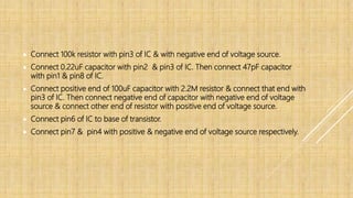  Connect 100k resistor with pin3 of IC & with negative end of voltage source.
 Connect 0.22uF capacitor with pin2 & pin3 of IC. Then connect 47pF capacitor
with pin1 & pin8 of IC.
 Connect positive end of 100uF capacitor with 2.2M resistor & connect that end with
pin3 of IC. Then connect negative end of capacitor with negative end of voltage
source & connect other end of resistor with positive end of voltage source.
 Connect pin6 of IC to base of transistor.
 Connect pin7 & pin4 with positive & negative end of voltage source respectively.
 