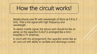  Mobile phone uses RF with wavelength of 30cm at 0.9 to 3
GHz. That is the signal with high frequency and
wavelength.
 To detect mobile signal, the sensor part should be like an
aerial, so the capacitor 0.22uF is arranged like a mini-
loop(like a TV antenna).
 In short with this arrangement, the capacitor works like an
air core coil with ability to oscillate and discharge current.
How the circuit works!
 