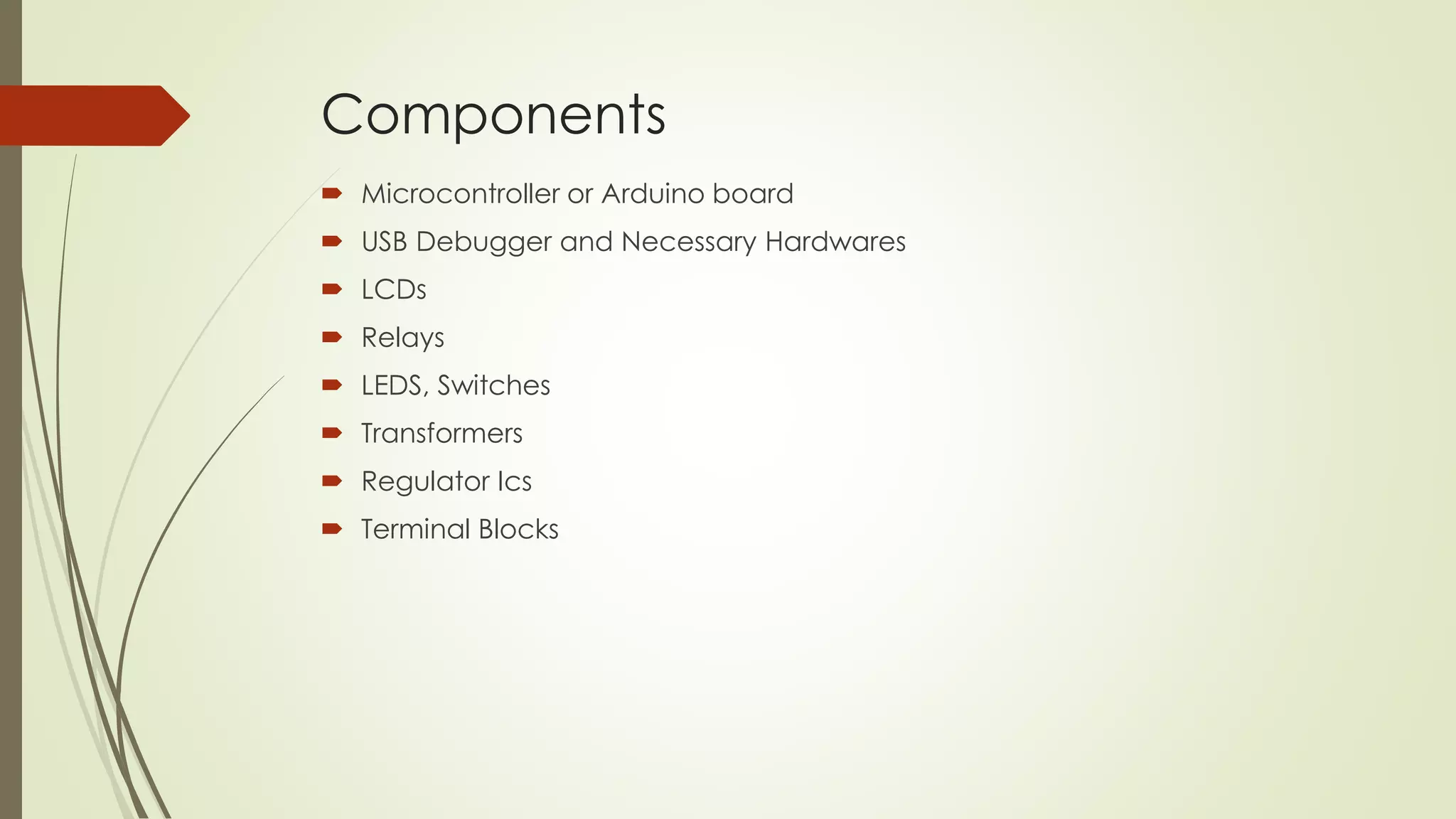Components 
 Microcontroller or Arduino board 
 USB Debugger and Necessary Hardwares 
 LCDs 
 Relays 
 LEDS, Switches 
 Transformers 
 Regulator Ics 
 Terminal Blocks 
 