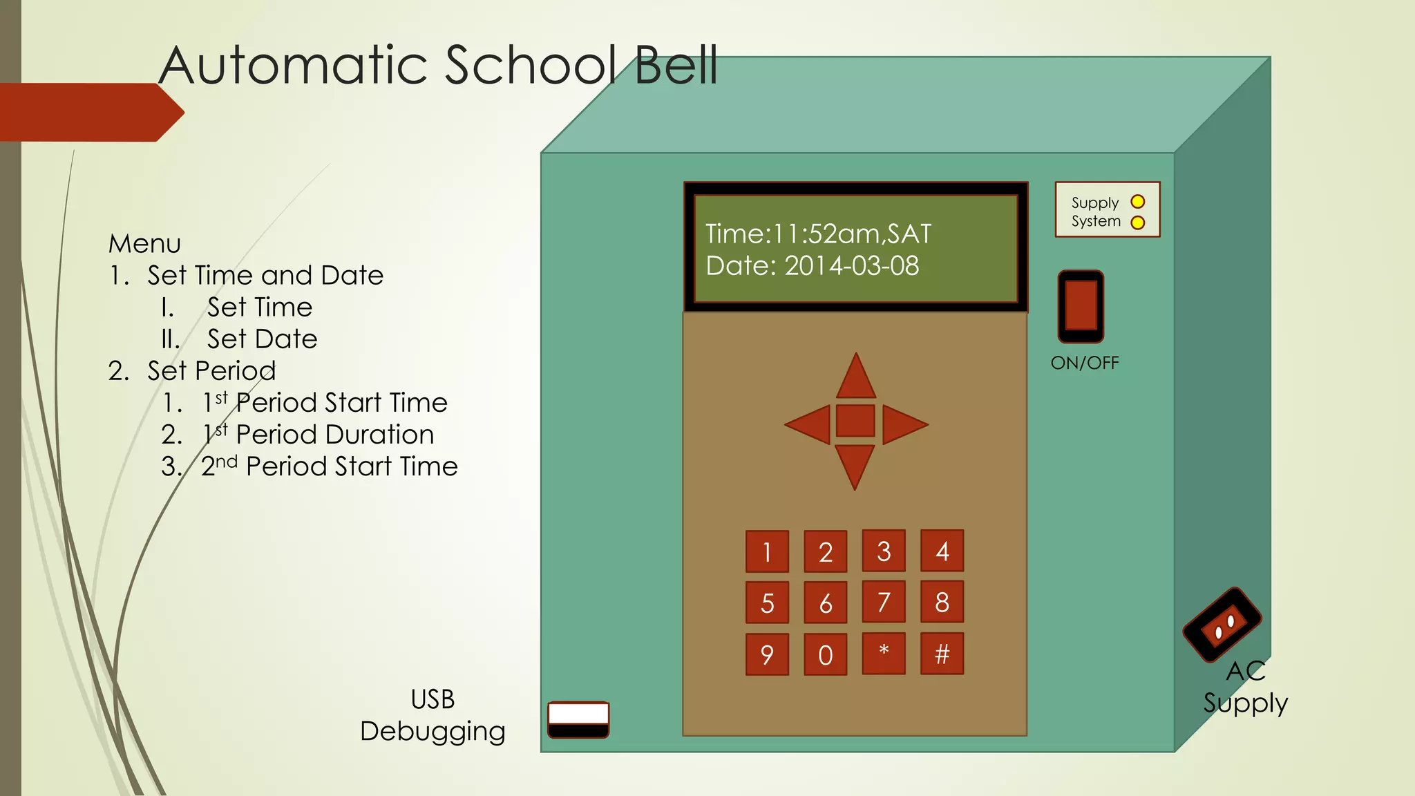 Time:11:52am,SAT 
Date: 2014-03-08 
1 2 3 4 
5 6 7 8 
9 0 * # 
Supply 
System 
ON/OFF 
Automatic School Bell 
Menu 
1. Set Time and Date 
I. Set Time 
II. Set Date 
2. Set Period 
1. 1st Period Start Time 
2. 1st Period Duration 
3. 2nd Period Start Time 
AC 
USB Supply 
Debugging 
 