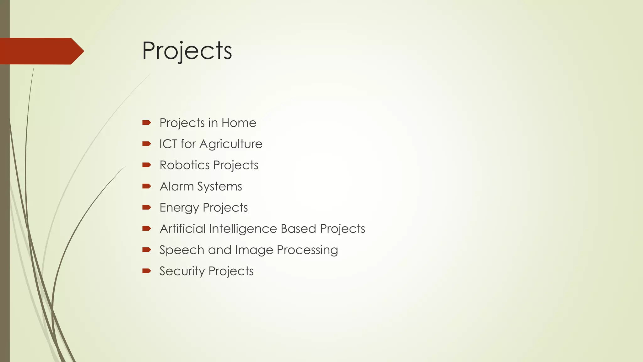 Projects 
 Projects in Home 
 ICT for Agriculture 
 Robotics Projects 
 Alarm Systems 
 Energy Projects 
 Artificial Intelligence Based Projects 
 Speech and Image Processing 
 Security Projects 
 