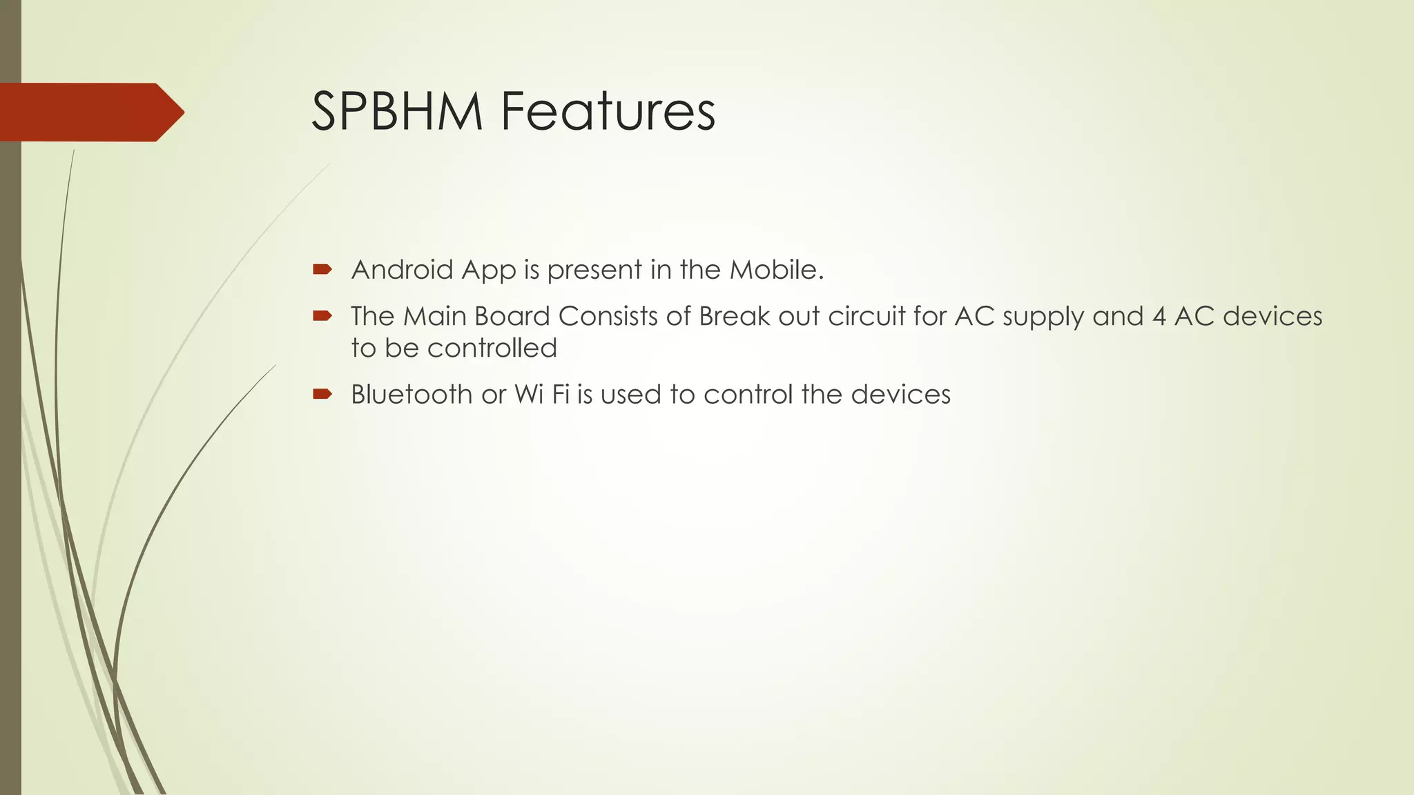 SPBHM Features 
 Android App is present in the Mobile. 
 The Main Board Consists of Break out circuit for AC supply and 4 AC devices 
to be controlled 
 Bluetooth or Wi Fi is used to control the devices 
 