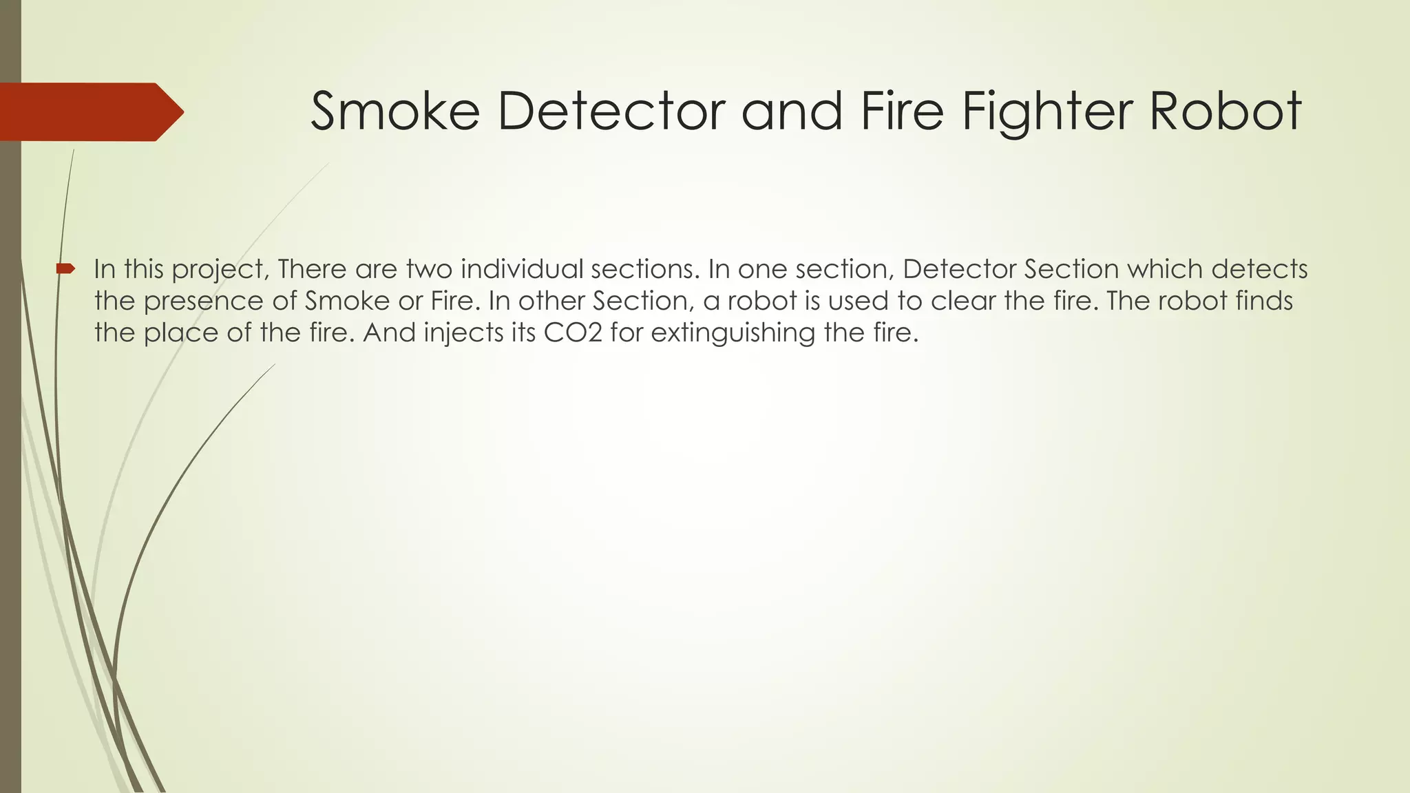 Smoke Detector and Fire Fighter Robot 
 In this project, There are two individual sections. In one section, Detector Section which detects 
the presence of Smoke or Fire. In other Section, a robot is used to clear the fire. The robot finds 
the place of the fire. And injects its CO2 for extinguishing the fire. 
 