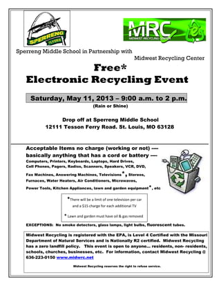 Sperreng Middle School in Partnership with
Midwest Recycling Center
Free*
Electronic Recycling Event
Saturday, May 11, 2013 – 9:00 a.m. to 2 p.m.
(Rain or Shine)
Drop off at Sperreng Middle School
12111 Tesson Ferry Road. St. Louis, MO 63128
Acceptable Items no charge (working or not) ----
basically anything that has a cord or battery ----
Computers, Printers, Keyboards, Laptops, Hard Drives,
Cell Phones, Pagers, Radios, Scanners, Speakers, VCR, DVD,
Fax Machines, Answering Machines, Televisions*, Stereos,
Furnaces, Water Heaters, Air Conditioners, Microwaves,
Power Tools, Kitchen Appliances, lawn and garden equipment*, etc.
EXCEPTIONS: No smoke detectors, glass lamps, light bulbs, fluorescent tubes.
Midwest Recycling is registered with the EPA, is Level 4 Certified with the Missouri
Department of Natural Services and is Nationally R2 certified. Midwest Recycling
has a zero landfill policy. This event is open to anyone… residents, non- residents,
schools, churches, businesses, etc. For information, contact Midwest Recycling @
636-223-0150 www.midwrc.net
Midwest Recycling reserves the right to refuse service.
*There will be a limit of one television per car
and a $15 charge for each additional TV
* Lawn and garden must have oil & gas removed
 