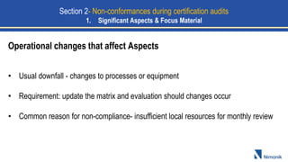 • Usual downfall - changes to processes or equipment
• Requirement: update the matrix and evaluation should changes occur
• Common reason for non-compliance- insufficient local resources for monthly review
Operational changes that affect Aspects
Section 2- Non-conformances during certification audits
1. Significant Aspects & Focus Material
 