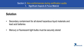 Solution
• Secondary containment for all stored hazardous liquid materials and
lead acid batteries
• Mercury or fluorescent light bulbs must be securely stored
Section 2- Non-conformances during certification audits
1. Significant Aspects & Focus Material
 
