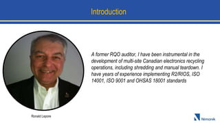 Introduction
A former RQO auditor, I have been instrumental in the
development of multi-site Canadian electronics recycling
operations, including shredding and manual teardown. I
have years of experience implementing R2/RIOS, ISO
14001, ISO 9001 and OHSAS 18001 standards
Ronald Lepore
 