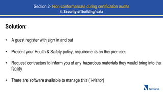 Solution:
• A guest register with sign in and out
• Present your Health & Safety policy, requirements on the premises
• Request contractors to inform you of any hazardous materials they would bring into the
facility
• There are software available to manage this ( i-visitor)
Section 2- Non-conformances during certification audits
4. Security of building/ data
 
