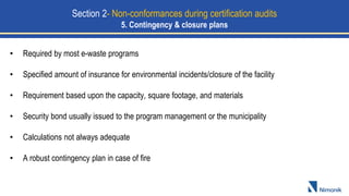 • Required by most e-waste programs
• Specified amount of insurance for environmental incidents/closure of the facility
• Requirement based upon the capacity, square footage, and materials
• Security bond usually issued to the program management or the municipality
• Calculations not always adequate
• A robust contingency plan in case of fire
Section 2- Non-conformances during certification audits
5. Contingency & closure plans
 