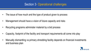 • The issue of how much and the type of product given to process
• Management should have a vision of future capacity and risks
• Recycling programs administer material by a bid process
• Capacity, footprint of the facility and transport requirements all come into play
• Manually dismantling vs primary shredding facility depends on financial investments
and business plan
Section 3- Operational challenges
 