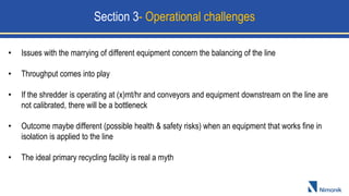 • Issues with the marrying of different equipment concern the balancing of the line
• Throughput comes into play
• If the shredder is operating at (x)mt/hr and conveyors and equipment downstream on the line are
not calibrated, there will be a bottleneck
• Outcome maybe different (possible health & safety risks) when an equipment that works fine in
isolation is applied to the line
• The ideal primary recycling facility is real a myth
Section 3- Operational challenges
 
