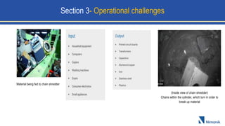 Material being fed to chain shredder
(Inside view of chain shredder)
Chains within the cylinder, which turn in order to
break up material
Section 3- Operational challenges
 
