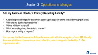 2- Is my business plan for a Primary Recycling Facility?
• Capital expense budget for equipment based upon capacity of the line and throughput (yield)
• Who are my downstream suppliers?
• Where will I get material?
• What are my legal requirements to operate?
• How large a facility is required?
You can see that both scenarios follow the same path with the exception of cost $$$. Usually
there are additional concerns over dust collection, air exchanges in the facility, C of A
requirements etc..
Section 3- Operational challenges
 