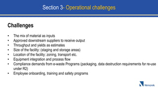 Challenges
• The mix of material as inputs
• Approved downstream suppliers to receive output
• Throughput and yields as estimates
• Size of the facility: (staging and storage areas)
• Location of the facility: zoning, transport etc.
• Equipment integration and process flow
• Compliance demands from e-waste Programs (packaging, data destruction requirements for re-use
under R2)
• Employee onboarding, training and safety programs
Section 3- Operational challenges
 