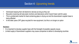 • Individuals keeping their old electronic devices as long as they can
• Recyclers receiving old tube-style monitors and televisions which haven’t been sold for years
• This is problematic-market for lead containing glass is drying out and the downstream supplier base is
being affected
• In the latter years CRT glass recycled for new equipment, but this is no longer an option
Solution:
• It is important to develop supplier base with the foresight of possible capacity issues
• Limited supply of downstream suppliers may cause companies to deliver to developing countries
Section 4- Upcoming trends
 