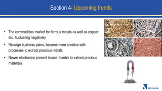 • The commodities market for ferrous metals as well as copper
etc. fluctuating negatively
• Re-align business plans, become more creative with
processes to extract precious metals
• Newer electronics present issues- harder to extract precious
materials
Section 4- Upcoming trends
 