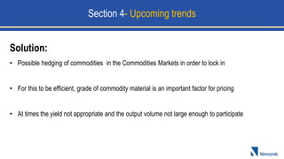 Solution:
• Possible hedging of commodities in the Commodities Markets in order to lock in
• For this to be efficient, grade of commodity material is an important factor for pricing
• At times the yield not appropriate and the output volume not large enough to participate
Section 4- Upcoming trends
 