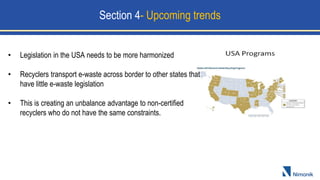 Section 4- Upcoming trends
• Legislation in the USA needs to be more harmonized
• Recyclers transport e-waste across border to other states that
have little e-waste legislation
• This is creating an unbalance advantage to non-certified
recyclers who do not have the same constraints.
 