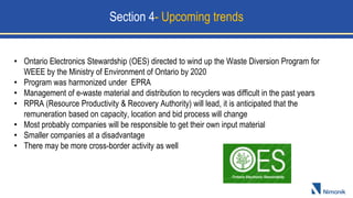 • Ontario Electronics Stewardship (OES) directed to wind up the Waste Diversion Program for
WEEE by the Ministry of Environment of Ontario by 2020
• Program was harmonized under EPRA
• Management of e-waste material and distribution to recyclers was difficult in the past years
• RPRA (Resource Productivity & Recovery Authority) will lead, it is anticipated that the
remuneration based on capacity, location and bid process will change
• Most probably companies will be responsible to get their own input material
• Smaller companies at a disadvantage
• There may be more cross-border activity as well
Section 4- Upcoming trends
 
