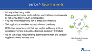 DELL Design for Environment
Initiative
Section 4- Upcoming trends
• Industry far from being stable!
• Challenges with complex plastic materials, composites of mixed materials,
as well as new additives such as nanoparticles
• Very little done in researching how to extract these materials
• Their applications have been very secretive and proprietary
• OEMs have started to recycle their own plastics and looking at future
designs and recycling technologies to ensure recyclability of products
• We will start to see more partnering, both with downstream and upstream
suppliers to secure business plans
 