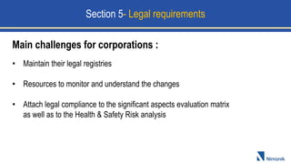 Main challenges for corporations :
• Maintain their legal registries
• Resources to monitor and understand the changes
• Attach legal compliance to the significant aspects evaluation matrix
as well as to the Health & Safety Risk analysis
Section 5- Legal requirements
 