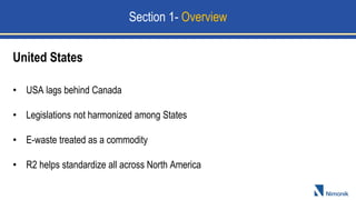 • USA lags behind Canada
• Legislations not harmonized among States
• E-waste treated as a commodity
• R2 helps standardize all across North America
United States
Section 1- Overview
 