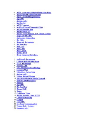 ADSL - Assymetric Digital Subscriber Line.
   Aeronautical Communications
   Agent Oriented Programming
   AgentOS
   Animatronics
   AntHocNet
   ARM Processor
   Artificial Neural Network (ANN)
   Asynchronous Chips
   ATM with an eye
   Atomic Scale Memory At A Silicon Surface
   Augmented Reality
   Autonomic Computing
   Bio Chip
   Biometric Technology
   Blu Ray Disc
   Blue Eyes
   Blue Gene
   Blue Gene/L
   BluRay DVD
   Brain-Computer Interface.

1. Multitouch Technology
2. Cellular Digital Packet Data
3. Sky X Technology
4. Wireless USB
5. Intel Thunderbolt Technology
6. Semantic Web
7. Ubiquitous Networking
8. Animatronics
9. Virtual Retinal Display
10. High Speed Data in Mobile Network
11. Digital Light Processing
12. DiffServ
13. AgentOS
14. Blu Ray Disc
15. Bluray DVD
16. Daknet
17. Cell Phone Virus
18. Border Security Using WINS
19. Computer Clothing
20. Skinput
21. Tablet PC
22. Eye Gaze Communication
23. Tongue Drive System
24. Steganography
 