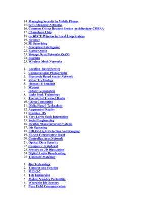 14. Managing Security in Mobile Phones
15. Self Defending Networks
16. Common Object Request Broker Architecture-COBRA
17. Chameleon Chip
18. corDECT Wireless in Local Loop System
19. Firewire
20. 3D Searching
21. Perceptual Intelligence
22. Elastic Quota
23. Storage Area Networks (SAN)
24. Biochips
25. Wireless Mesh Networks

1. Location Based Service
2. Computational Photography
3. Bluetooth Based Sensor Network
4. Rover Technology
5. Human ID Implant
6. Wisenet
7. Indoor Geolocation
8. Light Peak Technology
9. Terrestrial Trunked Radio
10. Green Computing
11. Digital Smell Technology
12. Augmented Reality
13. Symbian OS
14. Very Large Scale Integration
15. Social Engineering
16. Flexible Manufacturing Systems
17. Iris Scanning
18. LIDAR-Light Detection And Ranging
19. FRAM-Ferroelectric RAM
20. Controller Area Network
21. Optical Data Security
22. Computer Peripheral
23. Sensors on 3D Digitization
24. Digital Audio Broadcasting
25. Template Matching

1.   Jini Technology
2.   Tempest and Echelon
3.   MPEG-7
4.   Tele Immersion
5.   Mobile Number Portability
6.   Wearable Bio-Sensors
7.   Near Field Communication
 
