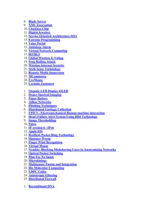 8. Blade Server
9. XML Encryption
10. Clockless Chip
11. Digital Jewelery
12. Service Oriented Architecture-SOA
13. Extreme Programming
14. Voice Portal
15. Antisleep Alarm
16. Virtual Network Computing
17. HTML5
18. Global Wireless E-Voting
19. Frog Boiling Attack
20. Wireless Internet Security
21. Sixth Sense Technology
22. Remote Media Immersion
23. MCommerce
24. EvoMouse
25. Ceramic Fasteners

1. Organic LED Display-OLED
2. Hyper Spectral Imaging
3. Paper Battery
4. Adhoc Networks
5. Phishing Techniques
6. Distributed Garbage Collection
7. EPICS - Electromechanical Human machine interaction
8. Heart Failure Alert System Using Rfid Technology
9. Image Thresholding
10. Futex
11. IP version 6 - IPv6
12. Apple iOS
13. Resilient Packet Ring Technology
14. Slammer Worm
15. Finger Print Recognition
16. Virtual Mouse
17. Nymble: Blocking Misbehaving Users in Anonymizing Networks
18. Optical Packet Switching
19. Plan For No Spam
20. Microbiology
21. Multisensor Fusion and Integration
22. Bio Molecular Computing
23. LDPC Codes
24. Anisotropic Filtering
25. Distributed Firewall

1. Recombinant DNA
 