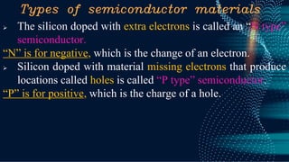 Types of semiconductor materials
➢ The silicon doped with extra electrons is called an “N type”
semiconductor.
“N” is for negative, which is the change of an electron.
➢ Silicon doped with material missing electrons that produce
locations called holes is called “P type” semiconductor.
“P” is for positive, which is the charge of a hole.
 