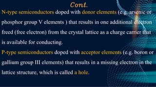 Cont.
N-type semiconductors doped with donor elements (e.g. arsenic or
phosphor group V elements ) that results in one additional electron
freed (free electron) from the crystal lattice as a charge carrier that
is available for conducting.
P-type semiconductors doped with acceptor elements (e.g. boron or
gallium group III elements) that results in a missing electron in the
lattice structure, which is called a hole.
 