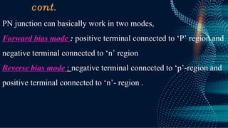 cont.
PN junction can basically work in two modes,
Forward bias mode : positive terminal connected to ‘P’ region and
negative terminal connected to ‘n’ region
Reverse bias mode : negative terminal connected to ‘p’-region and
positive terminal connected to ‘n’- region .
 