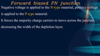 Forward biased PN junction
Negative voltage is applied to the N-type material, positive voltage
is applied to the P-type material.
It forces the majority charge carriers to move across the junction…
decreasing the width of the depletion layer.
 