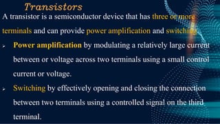 Transistors
A transistor is a semiconductor device that has three or more
terminals and can provide power amplification and switching.
➢ Power amplification by modulating a relatively large current
between or voltage across two terminals using a small control
current or voltage.
➢ Switching by effectively opening and closing the connection
between two terminals using a controlled signal on the third
terminal.
 