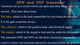 NPN and PNP transistor
Transistor act as a switch which can open and close many times per
second . They have three leads
The base- which is the lead responsible for activating the transistor .
It is the gate controller device
The collector- which is the positive lead and electrical supply
The emitter- which is the negative lead and the outlet for the supply
The transistor PNP and NPN are the basic electrical components,
used in various electrical and electronic circuits to build the projects.
 