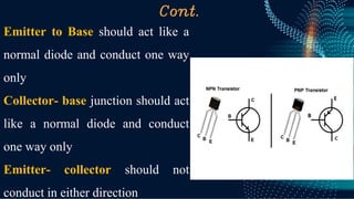 Cont.
Emitter to Base should act like a
normal diode and conduct one way
only
Collector- base junction should act
like a normal diode and conduct
one way only
Emitter- collector should not
conduct in either direction
 