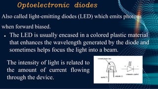 Optoelectronic diodes
Also called light-emitting diodes (LED) which emits photons
when forward biased.
● The LED is usually encased in a colored plastic material
that enhances the wavelength generated by the diode and
sometimes helps focus the light into a beam.
The intensity of light is related to
the amount of current flowing
through the device.
 