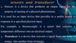 sensors and transducer
❑ Sensors is a device that produces an output signal for the
purpose of sensing of a physical phenomenon.
It is used for an input device that provides as a usable output in
response to a specified physical input.
For example, a thermocouple is a sensor that converts a
temperature difference into an electrical output.
❑ Transducer is a device that converts a signal from one form of
energy into another form of energy.
 