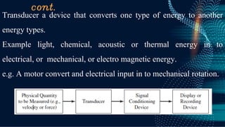 cont.
Transducer a device that converts one type of energy to another
energy types.
Example light, chemical, acoustic or thermal energy in to
electrical, or mechanical, or electro magnetic energy.
e.g. A motor convert and electrical input in to mechanical rotation.
 
