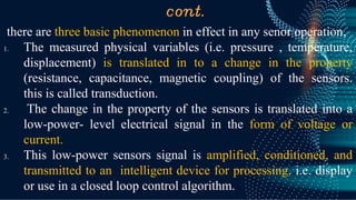 cont.
there are three basic phenomenon in effect in any senor operation,
1. The measured physical variables (i.e. pressure , temperature,
displacement) is translated in to a change in the property
(resistance, capacitance, magnetic coupling) of the sensors.
this is called transduction.
2. The change in the property of the sensors is translated into a
low-power- level electrical signal in the form of voltage or
current.
3. This low-power sensors signal is amplified, conditioned, and
transmitted to an intelligent device for processing. i.e. display
or use in a closed loop control algorithm.
 