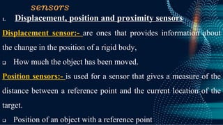 sensors
1. Displacement, position and proximity sensors
Displacement sensor:- are ones that provides information about
the change in the position of a rigid body,
❑ How much the object has been moved.
Position sensors:- is used for a sensor that gives a measure of the
distance between a reference point and the current location of the
target.
❑ Position of an object with a reference point
 