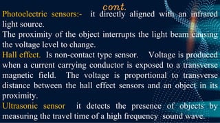 cont.
Photoelectric sensors:- it directly aligned with an infrared
light source.
The proximity of the object interrupts the light beam causing
the voltage level to change.
Hall effect. Is non-contact type sensor. Voltage is produced
when a current carrying conductor is exposed to a transverse
magnetic field. The voltage is proportional to transverse
distance between the hall effect sensors and an object in its
proximity.
Ultrasonic sensor it detects the presence of objects by
measuring the travel time of a high frequency sound wave.
 