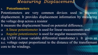 Measuring Displacement
1. Potentiometers
Potentiometers are very common devices used to measure
displacement. It provides displacement information by measuring
the voltage drop across a resistor
It measure the displacement based on potential difference.
❑ A linear potentiometer is used for linear measurements and
❑ Angular potentiometer is used for angular measurements.
e.g. LVDT (Linear variable differential transformer ). It gives an
a.c. voltage output proportional to the distance of the transformant
core to the windings.
 