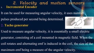 2. Velocity and motion sensors
1. Incremental Encoder
It can be used for measuring angular velocity, it uses number
pulses produced per second being determined.
2. Tacho generator
Used to measure angular velocity, it is essentially a small electric
generator, consisting of a coil mounted in magnetic field. When the
coil rotates and alternating emf is induced in the coil, the size of the
maximum emf being a measure of the angular velocity.
 